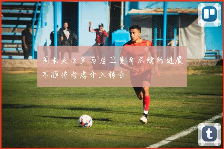 国米关注罗马后卫曼奇尼续约进展不顺将考虑介入转会
