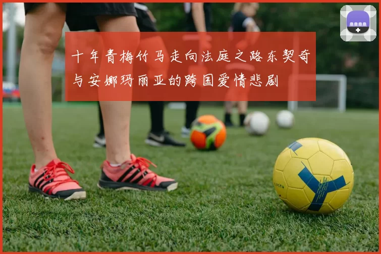 十年青梅竹马走向法庭之路东契奇与安娜玛丽亚的跨国爱情悲剧