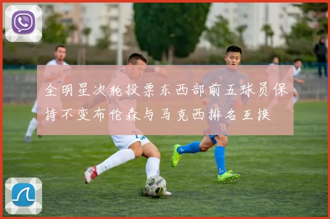 全明星次轮投票东西部前五球员保持不变布伦森与马克西排名互换