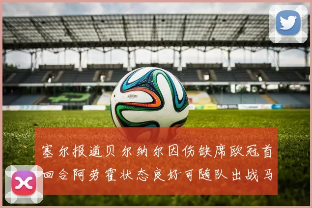 塞尔报道贝尔纳尔因伤缺席欧冠首回合阿劳霍状态良好可随队出战马竞