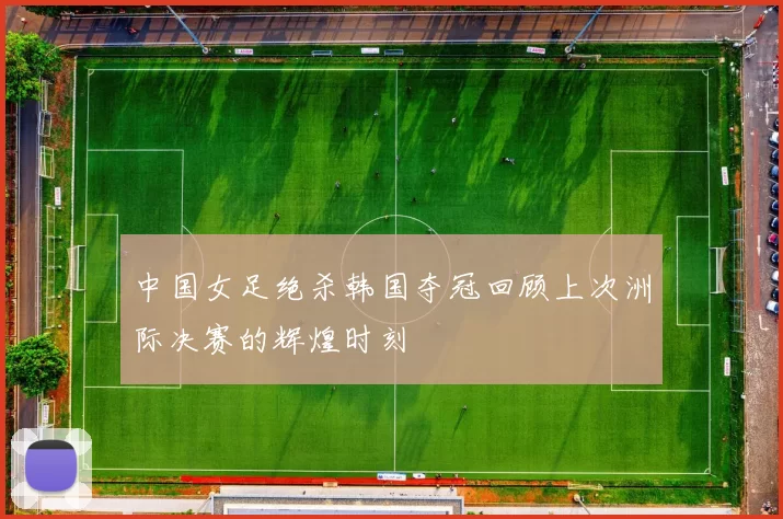 中国女足绝杀韩国夺冠回顾上次洲际决赛的辉煌时刻
