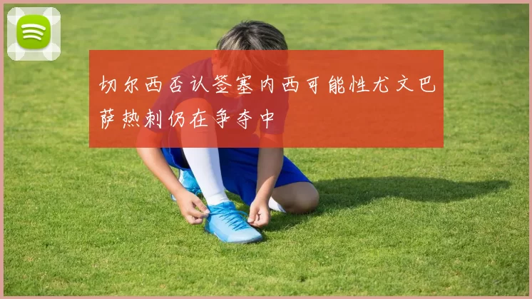 切尔西否认签塞内西可能性尤文巴萨热刺仍在争夺中
