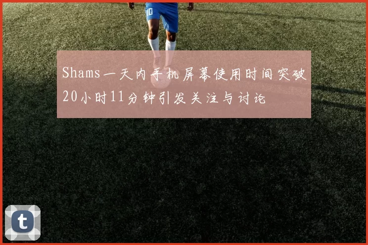 Shams一天内手机屏幕使用时间突破20小时11分钟引发关注与讨论