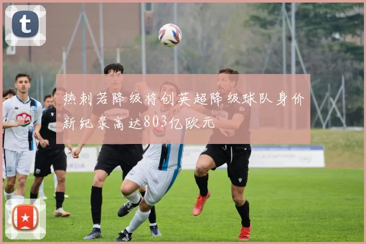 热刺若降级将创英超降级球队身价新纪录高达803亿欧元