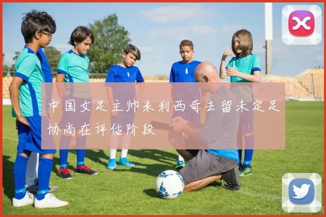 中国女足主帅米利西奇去留未定足协尚在评估阶段