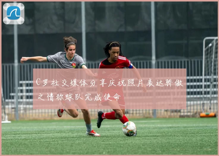 C罗社交媒体分享庆祝照片表达骄傲之情称球队完成使命