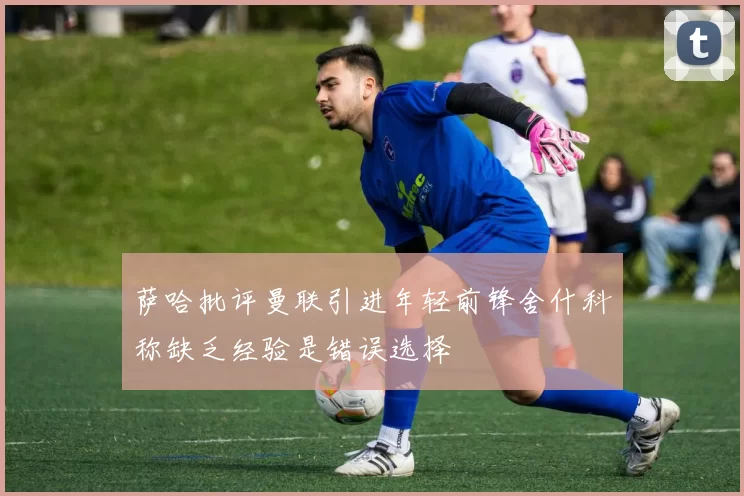 萨哈批评曼联引进年轻前锋舍什科称缺乏经验是错误选择