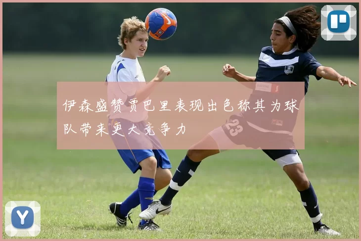 伊森盛赞贾巴里表现出色称其为球队带来更大竞争力