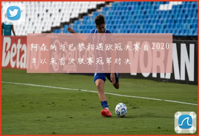 阿森纳与巴黎相遇欧冠决赛自2020年以来首次联赛冠军对决