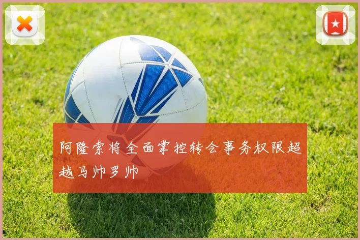阿隆索将全面掌控转会事务权限超越马帅罗帅