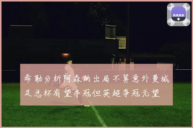 希勒分析阿森纳出局不算意外曼城足总杯有望夺冠但英超争冠无望