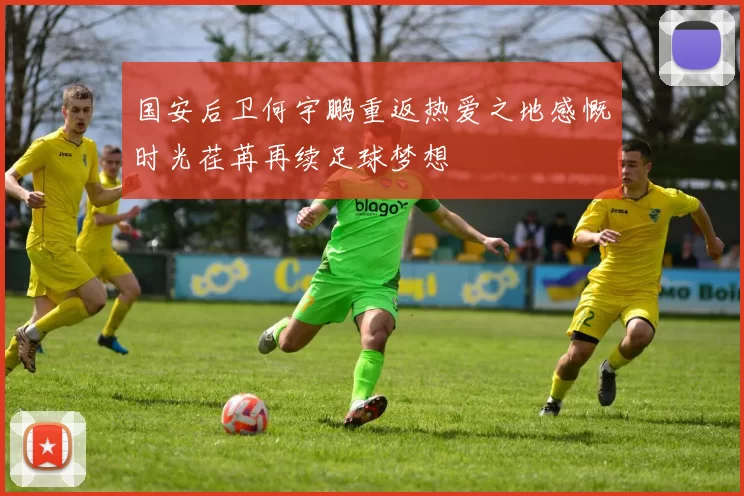 国安后卫何宇鹏重返热爱之地感慨时光荏苒再续足球梦想
