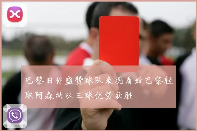 巴黎旧将盛赞球队表现看好巴黎轻取阿森纳以三球优势获胜