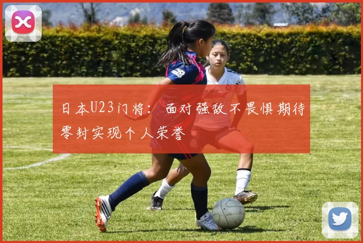 日本U23门将：面对强敌不畏惧期待零封实现个人荣誉