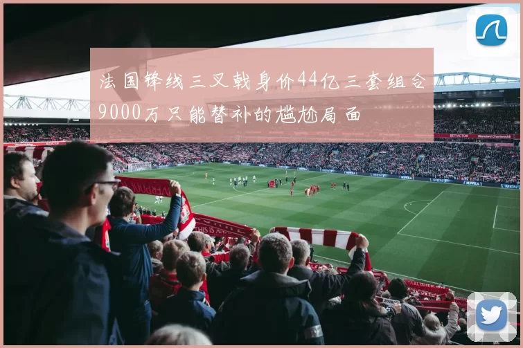 法国锋线三叉戟身价44亿三套组合9000万只能替补的尴尬局面
