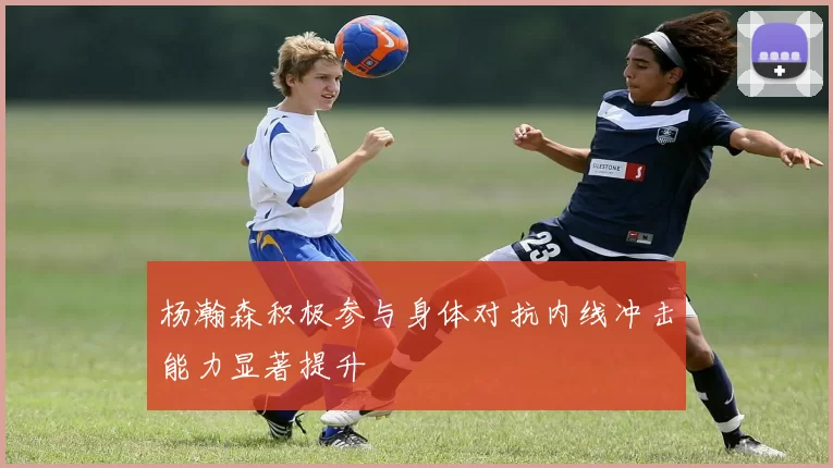 杨瀚森积极参与身体对抗内线冲击能力显著提升