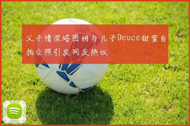 父子情深塔图姆与儿子Deuce甜蜜自拍合照引发网友热议