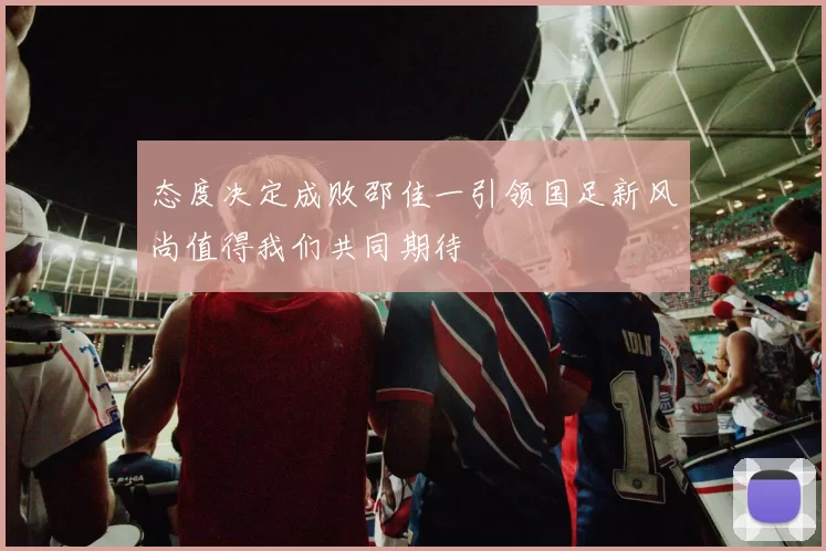 态度决定成败邵佳一引领国足新风尚值得我们共同期待