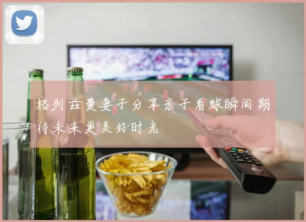 格列兹曼妻子分享亲子看球瞬间期待未来更美好时光