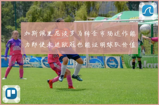加斯佩里尼谈罗马转会市场运作能力即使未进欧冠也能证明球队价值