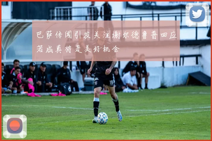 巴萨传闻引发关注谢尔德鲁普回应若成真将是美好机会