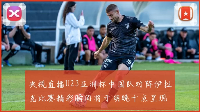 央视直播U23亚洲杯中国队对阵伊拉克比赛精彩瞬间将于明晚十点呈现