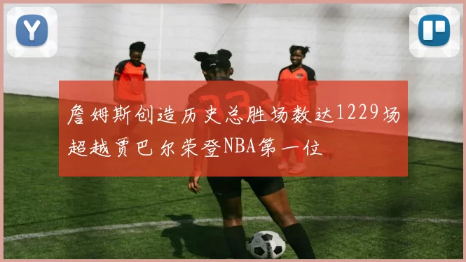 詹姆斯创造历史总胜场数达1229场超越贾巴尔荣登NBA第一位