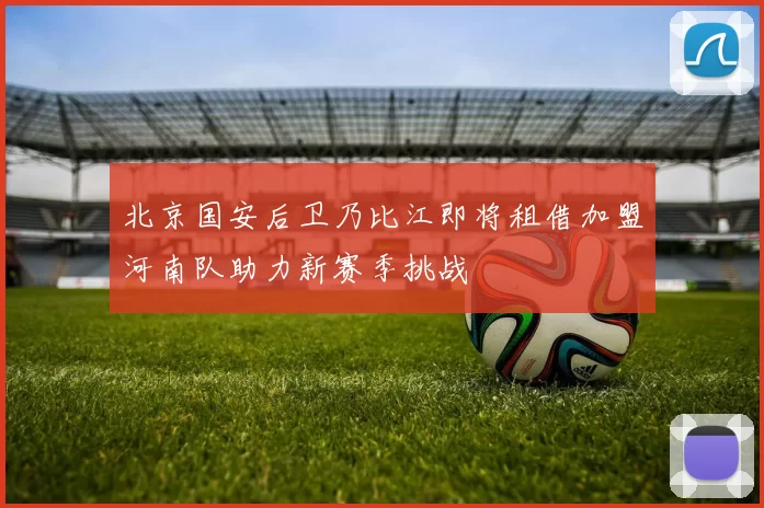 北京国安后卫乃比江即将租借加盟河南队助力新赛季挑战