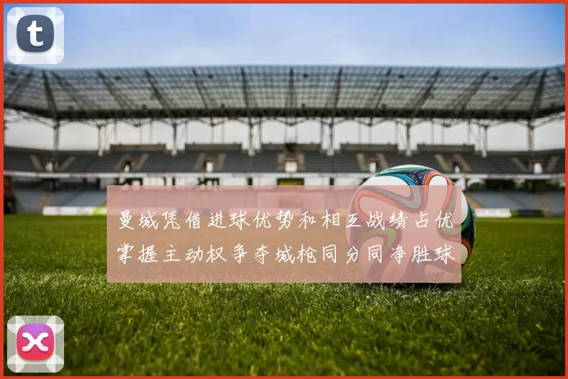 曼城凭借进球优势和相互战绩占优掌握主动权争夺城枪同分同净胜球局势